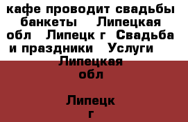 кафе проводит свадьбы банкеты  - Липецкая обл., Липецк г. Свадьба и праздники » Услуги   . Липецкая обл.,Липецк г.